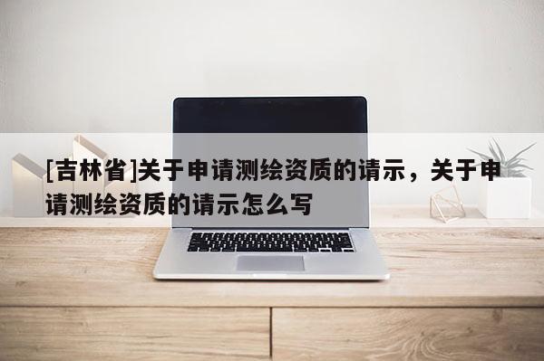 [吉林省]關(guān)于申請測繪資質(zhì)的請示，關(guān)于申請測繪資質(zhì)的請示怎么寫