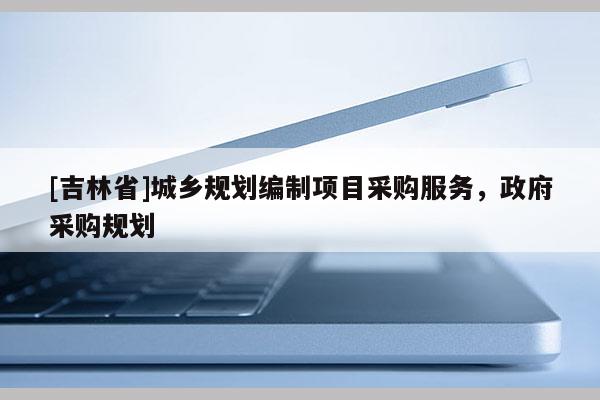 [吉林省]城鄉(xiāng)規(guī)劃編制項目采購服務，政府采購規(guī)劃