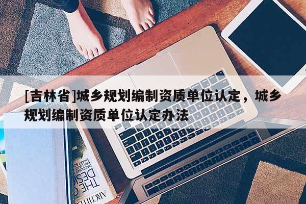 [吉林省]城鄉(xiāng)規(guī)劃編制資質(zhì)單位認(rèn)定，城鄉(xiāng)規(guī)劃編制資質(zhì)單位認(rèn)定辦法