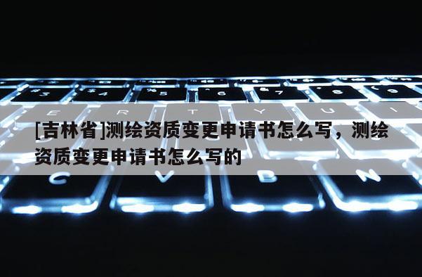 [吉林省]測繪資質(zhì)變更申請書怎么寫，測繪資質(zhì)變更申請書怎么寫的