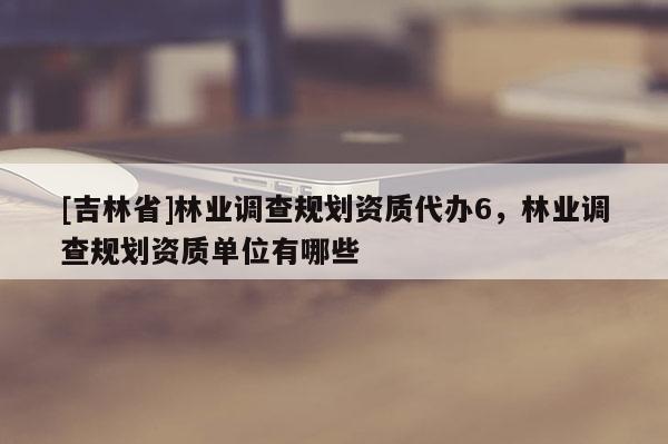 [吉林省]林業(yè)調(diào)查規(guī)劃資質(zhì)代辦6，林業(yè)調(diào)查規(guī)劃資質(zhì)單位有哪些