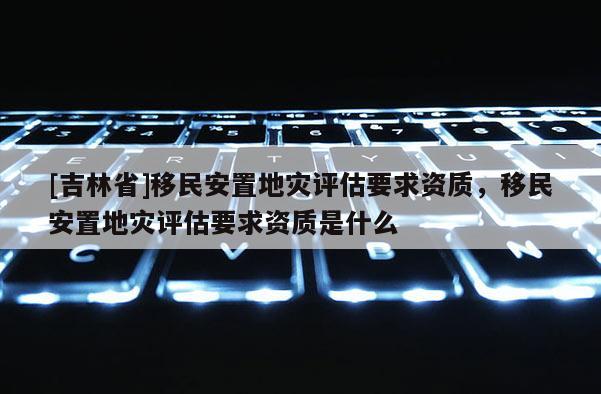 [吉林省]移民安置地災評估要求資質，移民安置地災評估要求資質是什么