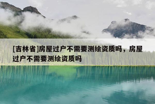 [吉林省]房屋過(guò)戶(hù)不需要測(cè)繪資質(zhì)嗎，房屋過(guò)戶(hù)不需要測(cè)繪資質(zhì)嗎
