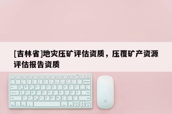 [吉林省]地災(zāi)壓礦評(píng)估資質(zhì)，壓覆礦產(chǎn)資源評(píng)估報(bào)告資質(zhì)
