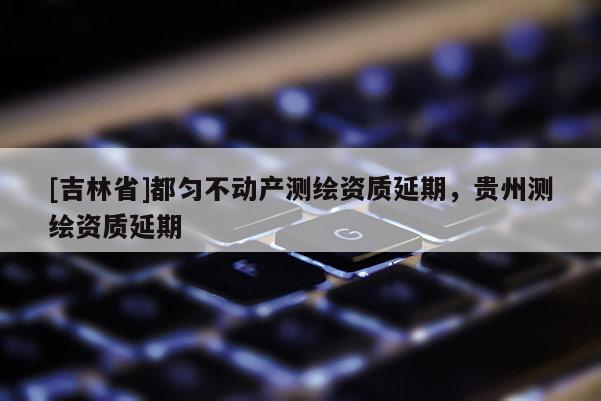 [吉林省]都勻不動產(chǎn)測繪資質(zhì)延期，貴州測繪資質(zhì)延期