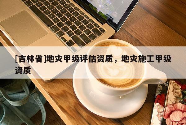 [吉林省]地災甲級評估資質，地災施工甲級資質