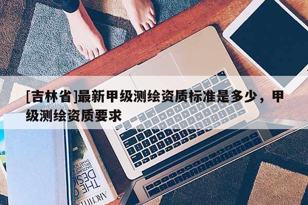[吉林省]最新甲級測繪資質標準是多少，甲級測繪資質要求