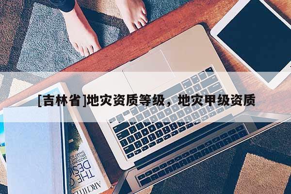 [吉林省]地災資質等級，地災甲級資質