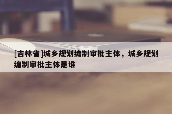 [吉林省]城鄉(xiāng)規(guī)劃編制審批主體，城鄉(xiāng)規(guī)劃編制審批主體是誰