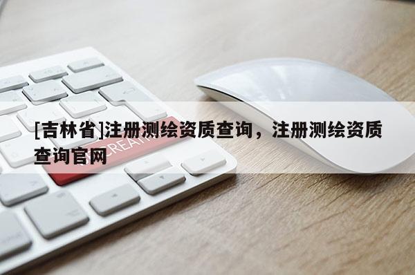 [吉林省]注冊測繪資質查詢，注冊測繪資質查詢官網(wǎng)