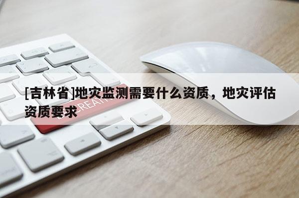 [吉林省]地災(zāi)監(jiān)測(cè)需要什么資質(zhì)，地災(zāi)評(píng)估資質(zhì)要求