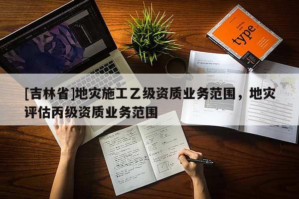 [吉林省]地災(zāi)施工乙級(jí)資質(zhì)業(yè)務(wù)范圍，地災(zāi)評(píng)估丙級(jí)資質(zhì)業(yè)務(wù)范圍
