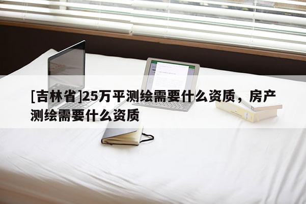[吉林省]25萬平測繪需要什么資質(zhì)，房產(chǎn)測繪需要什么資質(zhì)
