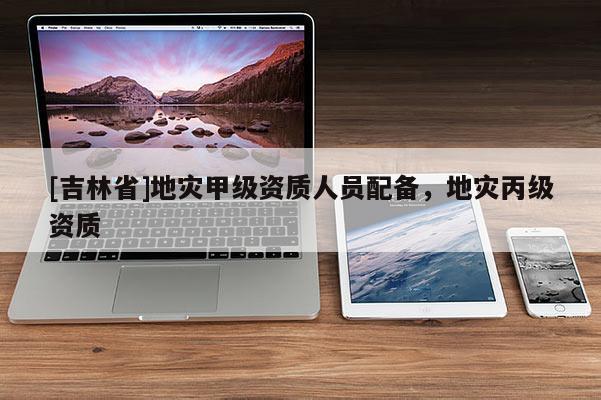 [吉林省]地災(zāi)甲級資質(zhì)人員配備，地災(zāi)丙級資質(zhì)