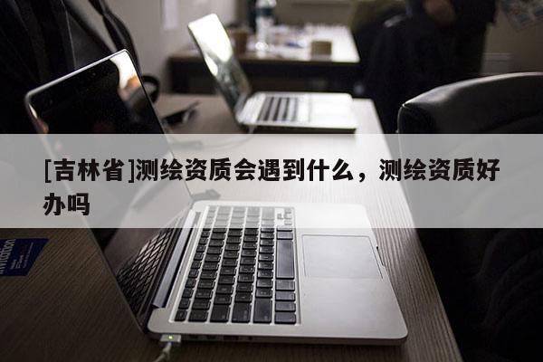 [吉林省]測(cè)繪資質(zhì)會(huì)遇到什么，測(cè)繪資質(zhì)好辦嗎