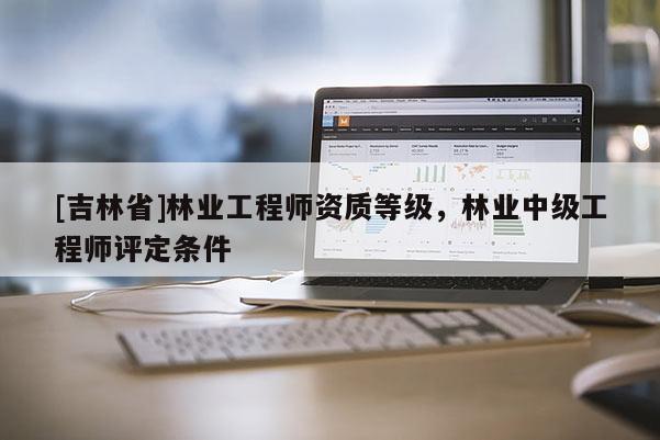 [吉林省]林業(yè)工程師資質(zhì)等級，林業(yè)中級工程師評定條件