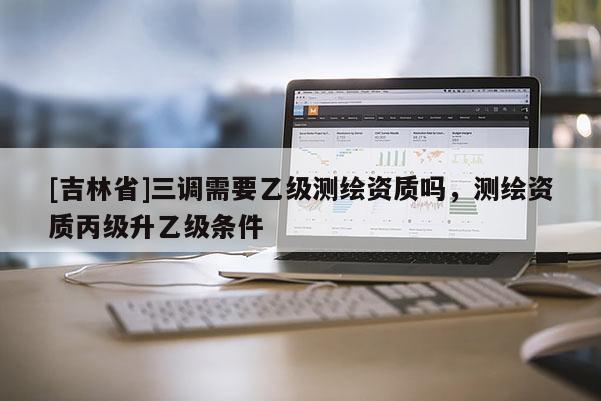 [吉林省]三調(diào)需要乙級測繪資質(zhì)嗎，測繪資質(zhì)丙級升乙級條件