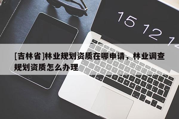 [吉林省]林業(yè)規(guī)劃資質(zhì)在哪申請(qǐng)，林業(yè)調(diào)查規(guī)劃資質(zhì)怎么辦理
