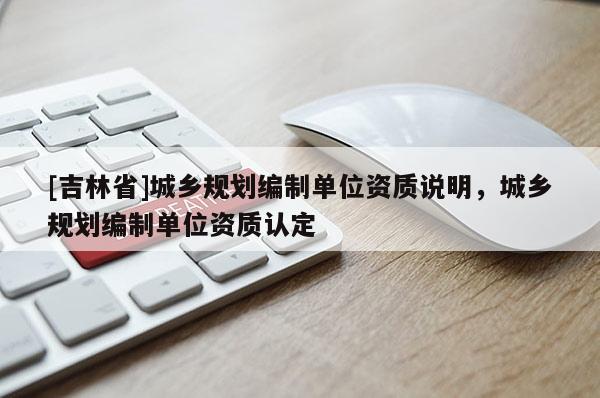 [吉林省]城鄉(xiāng)規(guī)劃編制單位資質(zhì)說明，城鄉(xiāng)規(guī)劃編制單位資質(zhì)認(rèn)定