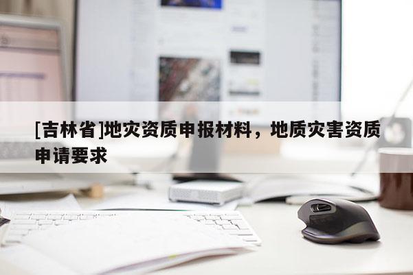 [吉林省]地災(zāi)資質(zhì)申報材料，地質(zhì)災(zāi)害資質(zhì)申請要求