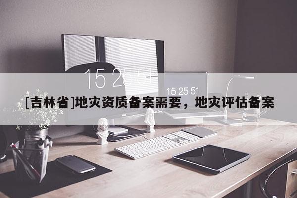 [吉林省]地災(zāi)資質(zhì)備案需要，地災(zāi)評(píng)估備案