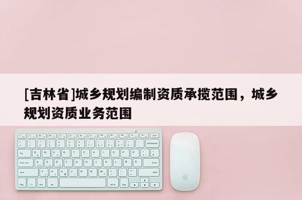 [吉林省]城鄉(xiāng)規(guī)劃編制資質(zhì)承攬范圍，城鄉(xiāng)規(guī)劃資質(zhì)業(yè)務(wù)范圍