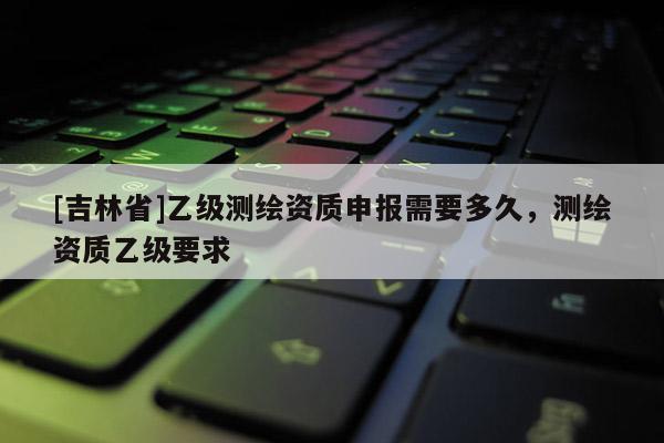 [吉林省]乙級測繪資質申報需要多久，測繪資質乙級要求