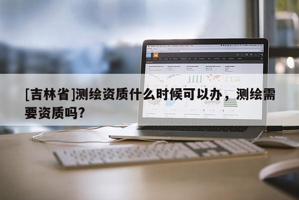 [吉林省]測繪資質(zhì)什么時(shí)候可以辦，測繪需要資質(zhì)嗎?