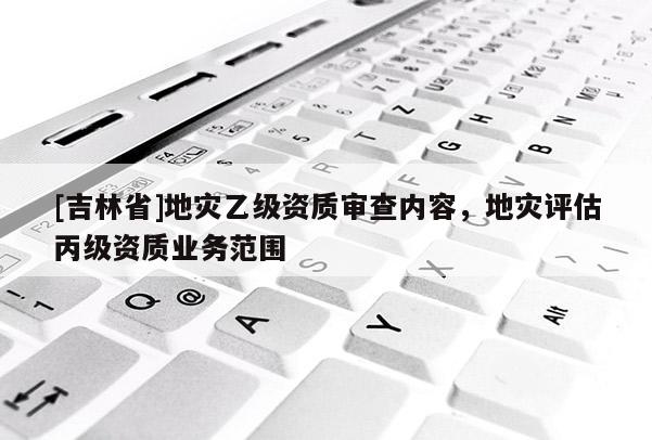 [吉林省]地災(zāi)乙級(jí)資質(zhì)審查內(nèi)容，地災(zāi)評(píng)估丙級(jí)資質(zhì)業(yè)務(wù)范圍