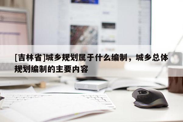 [吉林省]城鄉(xiāng)規(guī)劃屬于什么編制，城鄉(xiāng)總體規(guī)劃編制的主要內(nèi)容