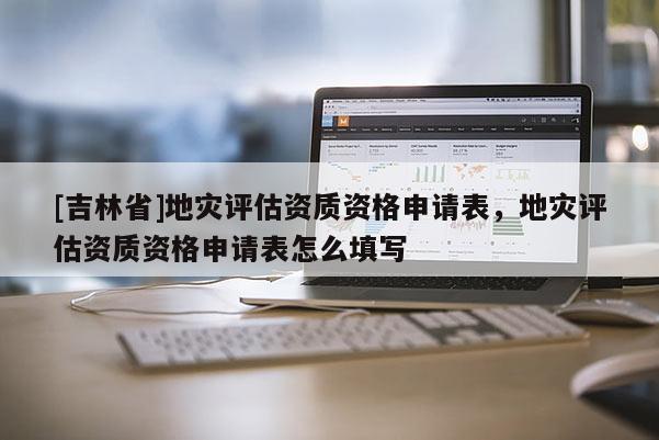 [吉林省]地災(zāi)評(píng)估資質(zhì)資格申請(qǐng)表，地災(zāi)評(píng)估資質(zhì)資格申請(qǐng)表怎么填寫