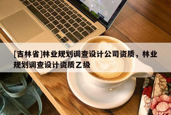 [吉林省]林業(yè)規(guī)劃調(diào)查設(shè)計(jì)公司資質(zhì)，林業(yè)規(guī)劃調(diào)查設(shè)計(jì)資質(zhì)乙級(jí)