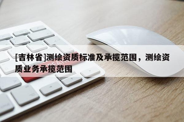 [吉林省]測繪資質(zhì)標(biāo)準(zhǔn)及承攬范圍，測繪資質(zhì)業(yè)務(wù)承攬范圍