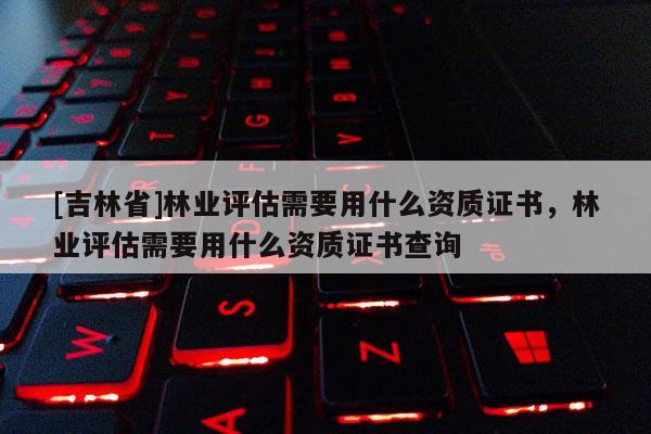 [吉林省]林業(yè)評估需要用什么資質(zhì)證書，林業(yè)評估需要用什么資質(zhì)證書查詢