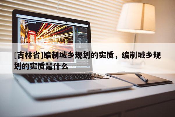 [吉林省]編制城鄉(xiāng)規(guī)劃的實(shí)質(zhì)，編制城鄉(xiāng)規(guī)劃的實(shí)質(zhì)是什么
