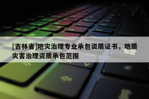[吉林省]地災(zāi)治理專業(yè)承包資質(zhì)證書，地質(zhì)災(zāi)害治理資質(zhì)承包范圍