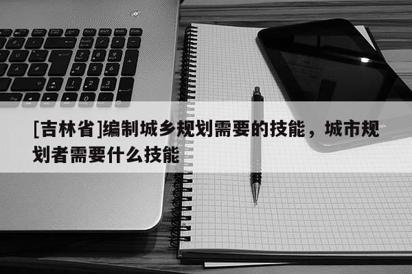 [吉林省]編制城鄉(xiāng)規(guī)劃需要的技能，城市規(guī)劃者需要什么技能