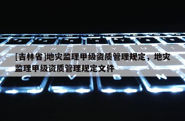 [吉林省]地災(zāi)監(jiān)理甲級(jí)資質(zhì)管理規(guī)定，地災(zāi)監(jiān)理甲級(jí)資質(zhì)管理規(guī)定文件