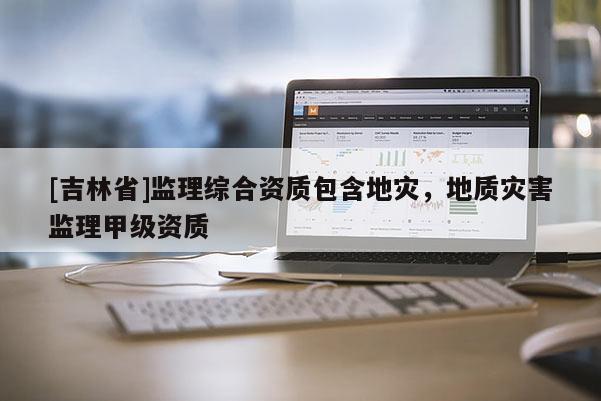 [吉林省]監(jiān)理綜合資質(zhì)包含地災(zāi)，地質(zhì)災(zāi)害監(jiān)理甲級資質(zhì)