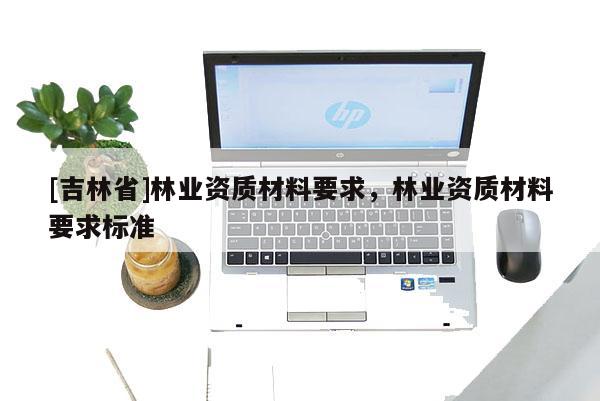 [吉林省]林業(yè)資質材料要求，林業(yè)資質材料要求標準
