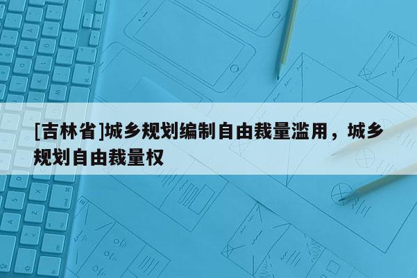 [吉林省]城鄉(xiāng)規(guī)劃編制自由裁量濫用，城鄉(xiāng)規(guī)劃自由裁量權(quán)