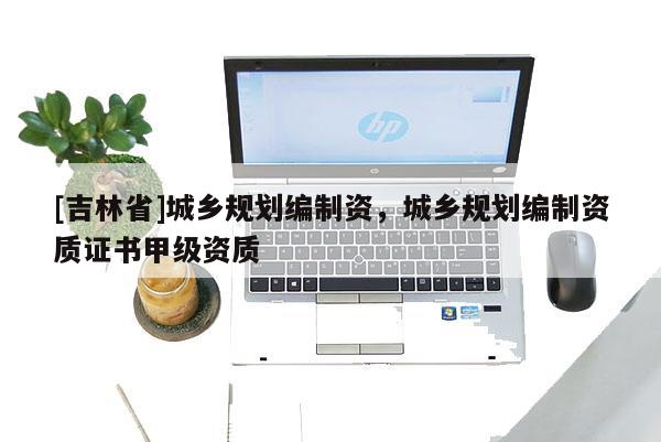 [吉林省]城鄉(xiāng)規(guī)劃編制資，城鄉(xiāng)規(guī)劃編制資質(zhì)證書甲級資質(zhì)