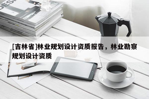 [吉林省]林業(yè)規(guī)劃設計資質報告，林業(yè)勘察規(guī)劃設計資質