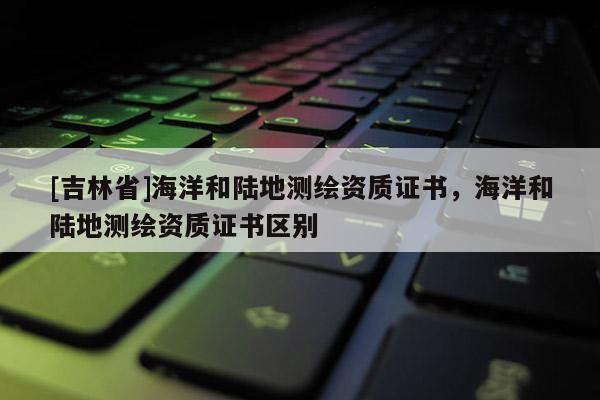 [吉林省]海洋和陸地測繪資質(zhì)證書，海洋和陸地測繪資質(zhì)證書區(qū)別