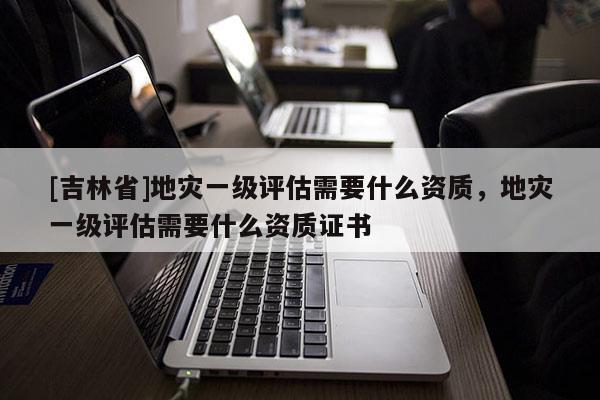 [吉林省]地災一級評估需要什么資質，地災一級評估需要什么資質證書