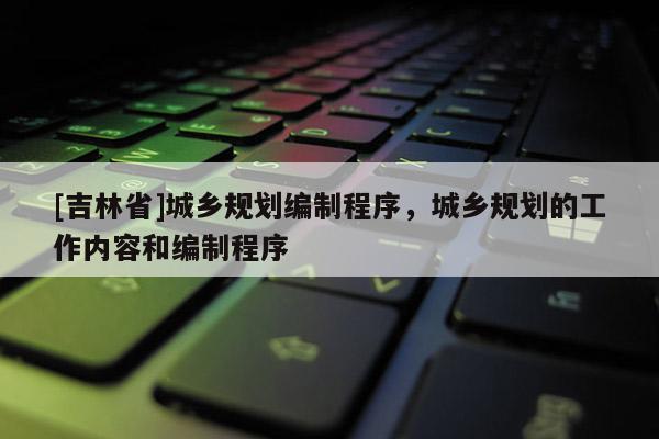[吉林省]城鄉(xiāng)規(guī)劃編制程序，城鄉(xiāng)規(guī)劃的工作內(nèi)容和編制程序