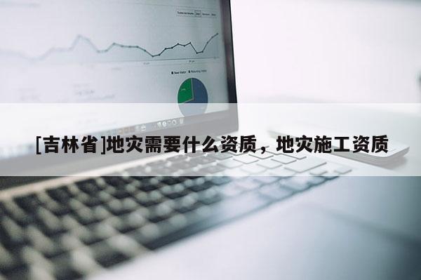 [吉林省]地災(zāi)需要什么資質(zhì)，地災(zāi)施工資質(zhì)