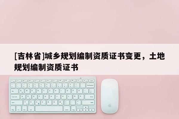 [吉林省]城鄉(xiāng)規(guī)劃編制資質(zhì)證書變更，土地規(guī)劃編制資質(zhì)證書