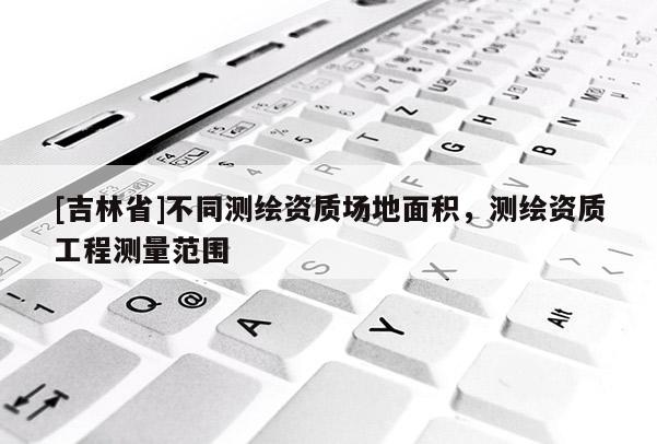 [吉林省]不同測(cè)繪資質(zhì)場(chǎng)地面積，測(cè)繪資質(zhì)工程測(cè)量范圍