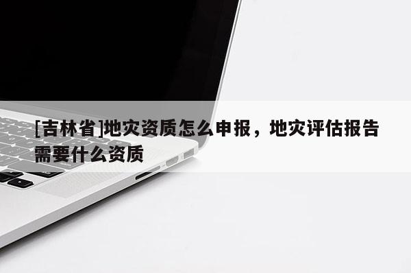 [吉林省]地災(zāi)資質(zhì)怎么申報(bào)，地災(zāi)評(píng)估報(bào)告需要什么資質(zhì)
